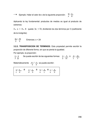 148
Ejemplo: Halar el valor de x de la siguiente proporción:
Aplicando la ley fundamental: productos de medios es igual al producto de
extremos:
3 • x = 9 • 8 queda: 3x = 72, dividiendo los dos términos por 3 (coeficiente
de la incógnita):
Entonces: x = 24
3.2.2. TRANSPOSICION DE TERMINOS: Esta propiedad permite escribir la
proporción de diferente forma, sin que se pierda la igualdad.
Por ejemplo, la proporción:
Se puede escribir de las siguientes formas: ó
Matemáticamente se puede escribir:
ó ó ó
9 = 3_
x 8
3x = 72
3 3
1 = 7_
3 21
3 = 21_
1 7
a = c_
b d
a = b _
c d
c = a_
d b
b = d_
a c
c = d_
a b
1 = 3
7 21
 