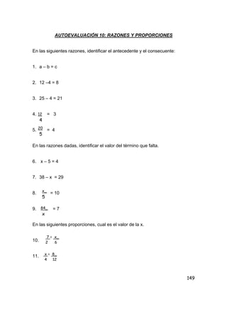 149
AUTOEVALUACIÓN 10: RAZONES Y PROPORCIONES
En las siguientes razones, identificar el antecedente y el consecuente:
1. a – b = c
2. 12 –4 = 8
3. 25 – 4 = 21
4. = 3
5. = 4
En las razones dadas, identificar el valor del término que falta.
6. x – 5 = 4
7. 38 – x = 29
8. = 10
9. = 7
En las siguientes proporciones, cual es el valor de la x.
10.
11.
12
4
20
5
x_
5
84_
x
7 = x_
2 6
x = 8_
4 12
 