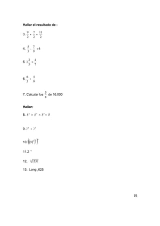 15
Hallar el resultado de :
3.
2
9
+
2
7
+
2
11
4.
3
5
-
9
7
+ 4
5.
5
2
3 ×
7
4
6.
5
6
÷
9
4
7. Calcular los
8
3
de 16.000
Hallar:
8. 2
5 × 7
5 × 3
5 × 5
9. 8
7 ÷ 3
7
10. ( )( )( )032
9
11.2 6−
12. 3
1331
13. Long5 625
 