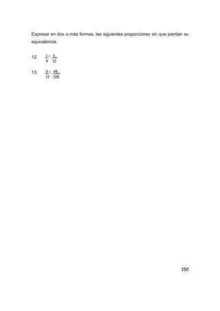 150
Expresar en dos o más formas, las siguientes proporciones sin que pierdan su
equivalencia.
12.
13.
1 = 3_
4 12
5 = 45_
12 108
 