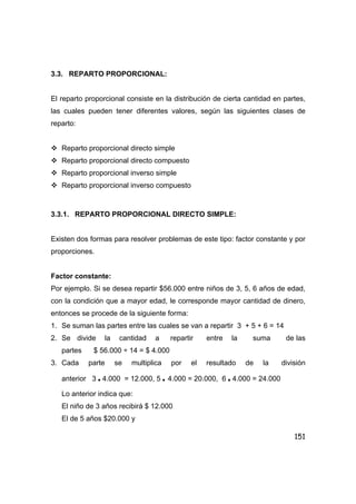 151
3.3. REPARTO PROPORCIONAL:
El reparto proporcional consiste en la distribución de cierta cantidad en partes,
las cuales pueden tener diferentes valores, según las siguientes clases de
reparto:
Reparto proporcional directo simple
Reparto proporcional directo compuesto
Reparto proporcional inverso simple
Reparto proporcional inverso compuesto
3.3.1. REPARTO PROPORCIONAL DIRECTO SIMPLE:
Existen dos formas para resolver problemas de este tipo: factor constante y por
proporciones.
Factor constante:
Por ejemplo. Si se desea repartir $56.000 entre niños de 3, 5, 6 años de edad,
con la condición que a mayor edad, le corresponde mayor cantidad de dinero,
entonces se procede de la siguiente forma:
1. Se suman las partes entre las cuales se van a repartir 3 + 5 + 6 = 14
2. Se divide la cantidad a repartir entre la suma de las
partes $ 56.000 ÷ 14 = $ 4.000
3. Cada parte se multiplica por el resultado de la división
anterior 3 • 4.000 = 12.000, 5 • 4.000 = 20.000, 6 • 4.000 = 24.000
Lo anterior indica que:
El niño de 3 años recibirá $ 12.000
El de 5 años $20.000 y
 