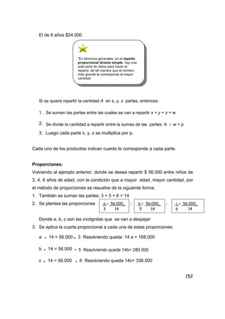 152
El de 6 años $24.000
Si se quiere repartir la cantidad A en x, y, z partes, entonces:
1. Se suman las partes entre las cuales se van a repartir x + y + z = w
2. Se divide la cantidad a repartir entre la sumas de las partes: A ÷ w = p.
3. Luego cada parte x, y, z se multiplica por p.
Cada uno de los productos indican cuanto le corresponde a cada parte.
Proporciones:
Volviendo al ejemplo anterior, donde se desea repartir $ 56.000 entre niños de
3, 4, 6 años de edad, con la condición que a mayor edad, mayor cantidad, por
el método de proporciones se resuelve de la siguiente forma:
1. También se suman las partes: 3 + 5 + 6 = 14
2. Se plantea las proporciones ; ;
Donde a, b, c son las incógnitas que se van a despejar
3. Se aplica la cuarta proporcional a cada una de estas proporciones:
a • 14 = 56.000 • 3 Resolviendo queda: 14 a = 168.000
b • 14 = 56.000 • 5 Resolviendo queda 14b= 280.000
c • 14 = 56.000 • 6 Resolviendo queda 14c= 336.000
”En términos generales, en el reparto
proporcional directo simple hay una
sola serie de datos para hacer el
reparto, de tal manera que al número
más grande le corresponda la mayor
cantidad
a = 56.000_
3 14
b = 56.000_
5 14
c = 56.000_
6 14
 