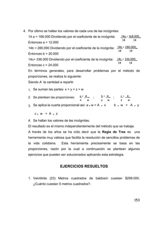 153
4. Por último se hallan los valores de cada una de las incógnitas:
14 a = 168.000 Dividiendo por el coeficiente de la incógnita:
Entonces a = 12.000
14b = 280.000 Dividiendo por el coeficiente de la incógnita:
Entonces b = 20.000
14c= 336.000 Dividiendo por el coeficiente de la incógnita:
Entonces c = 24.000
En términos generales, para desarrollar problemas por el método de
proporciones, se realiza lo siguiente:
Siendo A la cantidad a repartir
1. Se suman las partes: x + y + z = w
2. Se plantean las proporciones: ; ;
3. Se aplica la cuarta proporcional así: a • w = A • x b • w = A • y
c • w = A • z
4. Se hallan los valores de las incógnitas.
El resultado es el mismo independientemente del método que se trabaje.
A través de los años se ha oído decir que la Regla de Tres es una
herramienta muy valiosa que facilita la resolución de sencillos problemas de
la vida cotidiana. Esta herramienta precisamente se basa en las
proporciones, razón por la cual a continuación se plantean algunos
ejercicios que pueden ser solucionados aplicando esta estrategia.
EJERCICIOS RESUELTOS
1. Veintitrés (23) Metros cuadrados de baldosín cuestan $299.000.
¿Cuánto cuestan 5 metros cuadrados?.
14a = 168.000_
14 14
14b = 280.000_
14 14
14c = 336.000_
14 14
a = A _
x w
b = A_
y w
c = A_
z w
 