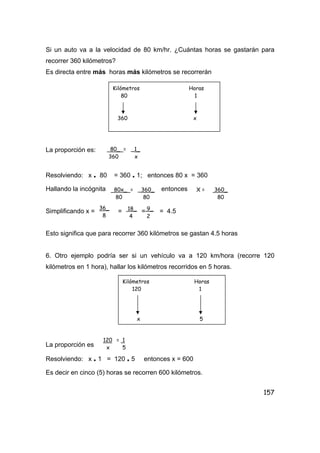 157
Si un auto va a la velocidad de 80 km/hr. ¿Cuántas horas se gastarán para
recorrer 360 kilómetros?
Es directa entre más horas más kilómetros se recorrerán
La proporción es:
Resolviendo: x . 80 = 360 . 1; entonces 80 x = 360
Hallando la incógnita entonces
Simplificando x = = = = 4.5
Esto significa que para recorrer 360 kilómetros se gastan 4.5 horas
6. Otro ejemplo podría ser si un vehículo va a 120 km/hora (recorre 120
kilómetros en 1 hora), hallar los kilómetros recorridos en 5 horas.
La proporción es
Resolviendo: x . 1 = 120 . 5 entonces x = 600
Es decir en cinco (5) horas se recorren 600 kilómetros.
Kilómetros Horas
80 1
360 x
80_ = _1_
360 x
80x_ = _360_
80 80
X = 360_
80
36_
8
18_
4
9_
2
Kilómetros Horas
120 1
x 5
120 = 1
x 5
 