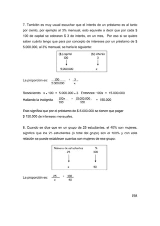158
7. También es muy usual escuchar que el interés de un préstamo es al tanto
por ciento, por ejemplo al 3% mensual, esto equivale a decir que por cada $
100 de capital se cobraran $ 3 de interés, en un mes, Por eso si se quiere
saber cuánto tengo que para por concepto de intereses por un préstamo de $
5.000.000, al 3% mensual, se haría lo siguiente:
La proporción es:
Resolviendo x . 100 = 5.000.000 . 3 Entonces: 100x = 15.000.000
Hallando la incógnita = 150.000
Esto significa que por el préstamo de $ 5.000.000 se tienen que pagar
$ 150.000 de intereses mensuales.
8. Cuando se dice que en un grupo de 25 estudiantes, el 40% son mujeres,
significa que los 25 estudiantes (o total del grupo) son el 100% y con esta
relación se puede establecer cuantas son mujeres de ese grupo:
La proporción es:
($) capital ($) interés
100 3
5.000.000 x
100 = 3 .
5.000.000 x
100x = 15.000.000 .
100 100
Número de estudiantes %
25 100
x 40
25 = 100 .
x 40
 