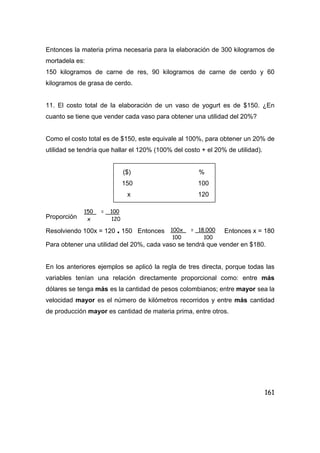 161
Entonces la materia prima necesaria para la elaboración de 300 kilogramos de
mortadela es:
150 kilogramos de carne de res, 90 kilogramos de carne de cerdo y 60
kilogramos de grasa de cerdo.
11. El costo total de la elaboración de un vaso de yogurt es de $150. ¿En
cuanto se tiene que vender cada vaso para obtener una utilidad del 20%?
Como el costo total es de $150, este equivale al 100%, para obtener un 20% de
utilidad se tendría que hallar el 120% (100% del costo + el 20% de utilidad).
($) %
150 100
x 120
Proporción
Resolviendo 100x = 120 . 150 Entonces Entonces x = 180
Para obtener una utilidad del 20%, cada vaso se tendrá que vender en $180.
En los anteriores ejemplos se aplicó la regla de tres directa, porque todas las
variables tenían una relación directamente proporcional como: entre más
dólares se tenga más es la cantidad de pesos colombianos; entre mayor sea la
velocidad mayor es el número de kilómetros recorridos y entre más cantidad
de producción mayor es cantidad de materia prima, entre otros.
150 = 100
x 120
100x = 18.000
100 100
 