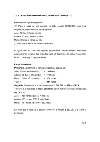 162
3.3.2. REPARTO PROPORCIONAL DIRECTO COMPUESTO:
Partiendo del siguiente ejemplo:
12. Para el pago de una nómina, se debe repartir $2.500.000 entre tres
empleados, cuyos tiempos de trabajo son:
José: 25 días, 6 horas por día
Alberto: 20 días, 8 horas por día
Mario: 22 días, 7 horas por día
¿Cuánto debe recibir de salario cada uno?
Al igual que en caso del reparto proporcional directo simple, estudiado
anteriormente, existen dos métodos para el desarrollo de estos problemas:
factor constante y por proporciones.
Factor Constante:
Primero: Se determina el tiempo completo de trabajo así:
José: 25 días x 6 horas/día = 150 horas
Alberto: 20 días x 8 horas/día = 160 horas
Mario: 22 días x 7 horas/día = 154 horas
Total = 464 horas
Segundo: Se determina el factor constante: 2.500.000 ÷ 464 = 5.387,9
Tercero: Se multiplica el factor constante por el número de horas trabajadas
por cada uno.
José: 150 horas x 5387,9 = 808.185
Alberto: 160 horas x 5387,9 = 862.064
Mario: 154 horas x 5387,9= 829.736,6
Es decir que a José se le pagan $ 808.185; a Alberto $ 862.064 y a Mario $
829.736,6.
 