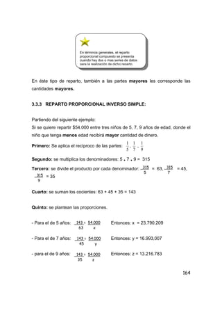 164
En éste tipo de reparto, también a las partes mayores les corresponde las
cantidades mayores.
3.3.3 REPARTO PROPORCIONAL INVERSO SIMPLE:
Partiendo del siguiente ejemplo:
Si se quiere repartir $54.000 entre tres niños de 5, 7, 9 años de edad, donde el
niño que tenga menos edad recibirá mayor cantidad de dinero.
Primero: Se aplica el recíproco de las partes:
5
1
,
7
1
,
9
1
Segundo: se multiplica los denominadores: 5 . 7 . 9 = 315
Tercero: se divide el producto por cada denominador: = 63, = 45,
= 35
Cuarto: se suman los cocientes: 63 + 45 + 35 = 143
Quinto: se plantean las proporciones.
- Para el de 5 años: Entonces: x = 23.790.209
- Para el de 7 años: Entonces: y = 16.993,007
- para el de 9 años: Entonces: z = 13.216.783
315
5
315
7
315
9
143 = 54.000
63 x
143 = 54.000
45 y
143 = 54.000
35 z
En términos generales, el reparto
proporcional compuesto se presenta
cuando hay dos o mas series de datos
para la realización de dicho reparto.
 