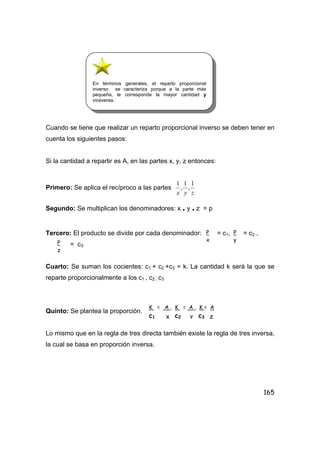 165
Cuando se tiene que realizar un reparto proporcional inverso se deben tener en
cuenta los siguientes pasos:
Si la cantidad a repartir es A, en las partes x, y, z entonces:
Primero: Se aplica el recíproco a las partes
zyx
1
,
1
,
1
Segundo: Se multiplican los denominadores: x . y . z = p
Tercero: El producto se divide por cada denominador: = c1, = c2 ,
= c3
Cuarto: Se suman los cocientes: c1 + c2 +c3 = k. La cantidad k será la que se
reparte proporcionalmente a los c1 , c2 , c3
Quinto: Se plantea la proporción.
Lo mismo que en la regla de tres directa también existe la regla de tres inversa,
la cual se basa en proporción inversa.
P
x
P
y
P
z
K = A , K = A , K = A
c1 X c2 Y c3 Z
En términos generales, el reparto proporcional
inverso se caracteriza porque a la parte más
pequeña, le corresponde la mayor cantidad y
viceversa.
 