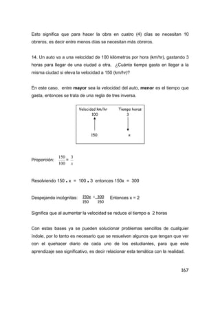 167
Esto significa que para hacer la obra en cuatro (4) días se necesitan 10
obreros, es decir entre menos días se necesitan más obreros.
14. Un auto va a una velocidad de 100 kilómetros por hora (km/hr), gastando 3
horas para llegar de una ciudad a otra. ¿Cuánto tiempo gasta en llegar a la
misma ciudad si eleva la velocidad a 150 (km/hr)?
En este caso, entre mayor sea la velocidad del auto, menor es el tiempo que
gasta, entonces se trata de una regla de tres inversa.
Proporción:
100
150
=
x
3
Resolviendo 150 . x = 100 . 3 entonces 150x = 300
Despejando incógnitas: Entonces x = 2
Significa que al aumentar la velocidad se reduce el tiempo a 2 horas
Con estas bases ya se pueden solucionar problemas sencillos de cualquier
índole, por lo tanto es necesario que se resuelven algunos que tengan que ver
con el quehacer diario de cada uno de los estudiantes, para que este
aprendizaje sea significativo, es decir relacionar esta temática con la realidad.
Velocidad km/hr Tiempo horas
100 3
150 x
150x = 300
150 150
 