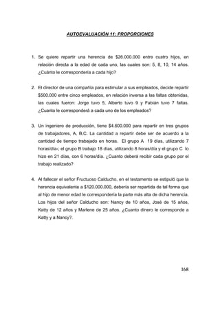 168
AUTOEVALUACIÓN 11: PROPORCIONES
1. Se quiere repartir una herencia de $26.000.000 entre cuatro hijos, en
relación directa a la edad de cada uno, las cuales son: 5, 8, 10, 14 años.
¿Cuánto le correspondería a cada hijo?
2. El director de una compañía para estimular a sus empleados, decide repartir
$500.000 entre cinco empleados, en relación inversa a las faltas obtenidas,
las cuales fueron: Jorge tuvo 5, Alberto tuvo 9 y Fabián tuvo 7 faltas.
¿Cuanto le corresponderá a cada uno de los empleados?
3. Un ingeniero de producción, tiene $4.600.000 para repartir en tres grupos
de trabajadores, A, B,C. La cantidad a repartir debe ser de acuerdo a la
cantidad de tiempo trabajado en horas. El grupo A 19 días, utilizando 7
horas/día-; el grupo B trabajo 18 días, utilizando 8 horas/día y el grupo C lo
hizo en 21 días, con 6 horas/día. ¿Cuanto deberá recibir cada grupo por el
trabajo realizado?
4. Al fallecer el señor Fructuoso Calducho, en el testamento se estipuló que la
herencia equivalente a $120.000.000, debería ser repartida de tal forma que
al hijo de menor edad le correspondería la parte más alta de dicha herencia.
Los hijos del señor Calducho son: Nancy de 10 años, José de 15 años,
Katty de 12 años y Marlene de 25 años. ¿Cuanto dinero le corresponde a
Katty y a Nancy?.
 