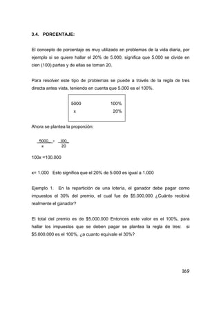 169
3.4. PORCENTAJE:
El concepto de porcentaje es muy utilizado en problemas de la vida diaria, por
ejemplo si se quiere hallar el 20% de 5.000, significa que 5.000 se divide en
cien (100) partes y de ellas se toman 20.
Para resolver este tipo de problemas se puede a través de la regla de tres
directa antes vista, teniendo en cuenta que 5.000 es el 100%.
5000 100%
x 20%
Ahora se plantea la proporción:
100x =100.000
x= 1.000 Esto significa que el 20% de 5.000 es igual a 1.000
Ejemplo 1. En la repartición de una lotería, el ganador debe pagar como
impuestos el 30% del premio, el cual fue de $5.000.000 ¿Cuánto recibirá
realmente el ganador?
El total del premio es de $5.000.000 Entonces este valor es el 100%, para
hallar los impuestos que se deben pagar se plantea la regla de tres: si
$5.000.000 es el 100%, ¿a cuanto equivale el 30%?
5000_ = _100_
x 20
 