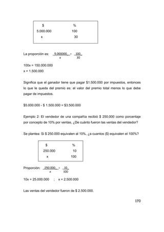 170
$ %
5.000.000 100
x 30
La proporción es:
100x = 150.000.000
x = 1.500.000
Significa que el ganador tiene que pagar $1.500.000 por impuestos, entonces
lo que le queda del premio es: el valor del premio total menos lo que debe
pagar de impuestos.
$5.000.000 - $ 1.500.000 = $3.500.000
Ejemplo 2: El vendedor de una compañía recibió $ 250.000 como porcentaje
por concepto de 10% por ventas, ¿De cuánto fueron las ventas del vendedor?
Se plantea: Si $ 250.000 equivalen al 10%, ¿a cuantos ($) equivalen el 100%?
$ %
250.000 10
x 100
Proporción:
10x = 25.000.000 ; x = 2.500.000
Las ventas del vendedor fueron de $ 2.500.000.
5.000000_ = _100_
x 30
250.000_ = _10_
x 100
 