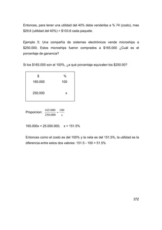 172
Entonces, para tener una utilidad del 40% debe venderlas a % 74 (costo), mas
$29.6 (utilidad del 40%) = $103.6 cada paquete.
Ejemplo 5: Una compañía de sistemas electrónicos vende microships a
$250.000. Estos microships fueron comprados a $165.000 ¿Cuál es el
porcentaje de ganancia?
Si los $165.000 son el 100%, ¿a qué porcentaje equivalen los $250.00?
$ %
165.000 100
250.000 x
Proporcion:
x
100
000.250
000.165
=
165.000x = 25.000.000; x = 151.5%
Entonces como el costo es del 100% y la neta es del 151.5%, la utilidad es la
diferencia entre estos dos valores: 151.5 - 100 = 51.5%
 