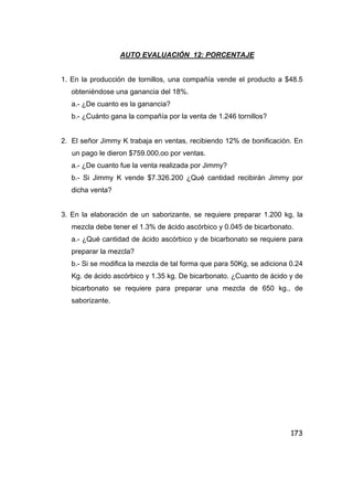 173
AUTO EVALUACIÓN 12: PORCENTAJE
1. En la producción de tornillos, una compañía vende el producto a $48.5
obteniéndose una ganancia del 18%.
a.- ¿De cuanto es la ganancia?
b.- ¿Cuánto gana la compañía por la venta de 1.246 tornillos?
2. El señor Jimmy K trabaja en ventas, recibiendo 12% de bonificación. En
un pago le dieron $759.000.oo por ventas.
a.- ¿De cuanto fue la venta realizada por Jimmy?
b.- Si Jimmy K vende $7.326.200 ¿Qué cantidad recibirán Jimmy por
dicha venta?
3. En la elaboración de un saborizante, se requiere preparar 1.200 kg, la
mezcla debe tener el 1.3% de ácido ascórbico y 0.045 de bicarbonato.
a.- ¿Qué cantidad de ácido ascórbico y de bicarbonato se requiere para
preparar la mezcla?
b.- Si se modifica la mezcla de tal forma que para 50Kg, se adiciona 0.24
Kg. de ácido ascórbico y 1.35 kg. De bicarbonato. ¿Cuanto de ácido y de
bicarbonato se requiere para preparar una mezcla de 650 kg., de
saborizante.
 