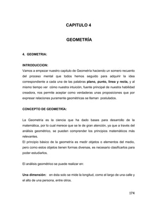 174
CAPITULO 4
GEOMETRÍA
4. GEOMETRIA:
INTRODUCCION:
Vamos a empezar nuestro capitulo de Geometría haciendo un somero recuento
del proceso mental que todos hemos seguido para adquirir la idea
correspondiente a cada una de las palabras plano, punto, linea y recta, y al
mismo tiempo ver cómo nuestra intuición, fuente principal de nuestra habilidad
creadora, nos permite aceptar como verdaderas unas proposiciones que por
expresar relaciones puramente geométricas se llaman postulados.
CONCEPTO DE GEOMETRÍA:
La Geometría es la ciencia que ha dado bases para desarrollo de la
matemática, por lo cual merece que se le de gran atención, ya que a través del
análisis geométrico, se pueden comprender los principios matemáticos más
relevantes.
El principio básico de la geometría es medir objetos o elementos del medio,
pero como estos objetos tienen formas diversas, es necesario clasificarlos para
poder estudiarlos.
El análisis geométrico se puede realizar en:
Una dimensión: en ésta solo se mide la longitud, como el largo de una calle y
el alto de una persona, entre otros.
 