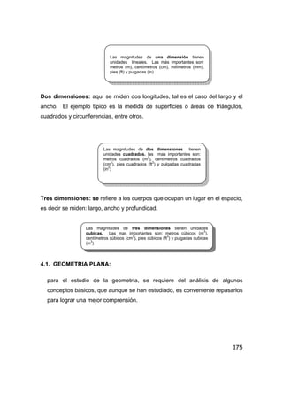 175
Dos dimensiones: aquí se miden dos longitudes, tal es el caso del largo y el
ancho. El ejemplo típico es la medida de superficies o áreas de triángulos,
cuadrados y circunferencias, entre otros.
Tres dimensiones: se refiere a los cuerpos que ocupan un lugar en el espacio,
es decir se miden: largo, ancho y profundidad.
4.1. GEOMETRIA PLANA:
para el estudio de la geometría, se requiere del análisis de algunos
conceptos básicos, que aunque se han estudiado, es conveniente repasarlos
para lograr una mejor comprensión.
Las magnitudes de una dimensión tienen
unidades lineales. Las más importantes son:
metros (m), centímetros (cm), milímetros (mm),
pies (ft) y pulgadas (in)
Las magnitudes de dos dimensiones tienen
unidades cuadradas. las mas importantes son:
metros cuadrados (m
2
), centímetros cuadrados
(cm
2
), pies cuadrados (ft
2
) y pulgadas cuadradas
(in2
)
Las magnitudes de tres dimensiones tienen unidades
cubicas. Las mas importantes son: metros cúbicos (m3
),
centímetros cúbicos (cm3
), pies cúbicos (ft
3
) y pulgadas cubicas
(in3
)
 