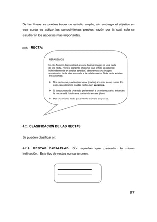 177
De las líneas se pueden hacer un estudio amplio, sin embargo el objetivo en
este curso es activar los conocimientos previos, razón por la cual solo se
estudiaran los aspectos mas importantes.
RECTA:
REPASEMOS
Un hilo finísimo bien estirado es una buena imagen de una parte
de una recta. Pero si logramos imaginar que el hilo se extiende
indefinidamente en ambos sentidos, obtenemos una imagen
aproximada de la idea asociada a la palabra recta. De la recta existen
tres axiomas:
Dos rectas se pueden intersecar (cortar) a lo más en un punto. En
este caso decimos que las rectas son secantes.
Si dos puntos de una recta pertenecen a un mismo plano, entonces
la recta está totalmente contenida en ese plano.
Por una misma recta pasa infinito número de planos.
4.2. CLASIFICACION DE LAS RECTAS:
Se pueden clasificar en:
4.2.1. RECTAS PARALELAS: Son aquellas que presentan la misma
inclinación. Este tipo de rectas nunca se unen.
 