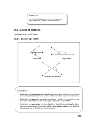 180
4.3.2. CLASES DE ANGULOS:
Los ángulos se clasifican en:
4.3.2.1. Según su posición:
REPASEMOS.....
Los vértices de los polígonos se les nombra usando
letras mayúsculas y los lados letras minúsculas.
Consecutivos Adyacentes
Opuestos por el vértice
REPASEMOS...
Dos ángulos son consecutivos cuando están en un mismo plano, tienen el mismo vértice, un
lado común y los lados no comunes quedan en distinto semiplano respecto del lado común.
Dos ángulos son adyacentes cuando son consecutivos y los lados no comunes forman una
línea recta. La suma de la medida de dos ángulos adyacentes es igual a 180º
Dos ángulos son opuestos por el vértice si y solo se tiene el mismo vértice y los lados
de uno son prolongación de los lados del otro. Dos ángulos opuestos por el vértice
son congruentes, es decir, tienen la misma medida
 