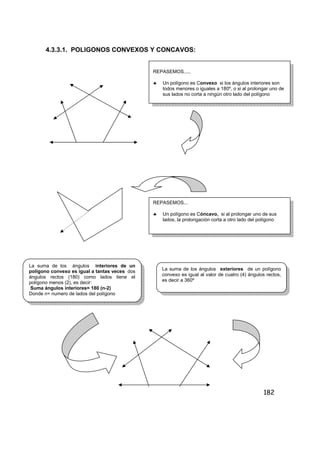 182
4.3.3.1. POLIGONOS CONVEXOS Y CONCAVOS:
REPASEMOS.....
♣ Un polígono es Convexo si los ángulos interiores son
todos menores o iguales a 180º, o si al prolongar uno de
sus lados no corta a ningún otro lado del polígono
REPASEMOS...
♣ Un polígono es Cóncavo, si al prolongar uno de sus
lados, la prolongación corta a otro lado del polígono
La suma de los ángulos interiores de un
polígono convexo es igual a tantas veces dos
ángulos rectos (180) como lados tiene el
polígono menos (2), es decir:
Suma ángulos interiores= 180 (n-2)
Donde n= numero de lados del polígono
La suma de los ángulos exteriores de un polígono
convexo es igual al valor de cuatro (4) ángulos rectos,
es decir a 360º
 