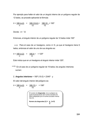 184
Por ejemplo para hallar el valor de un ángulo interno de un polígono regular de
12 lados, se procede aplicando la fórmula:
θ = 180 (n-2) = 180 (12-2) = 180.10 = 150º
n 12 12
Donde: n= 12
Entonces, el ángulo interior de un polígono regular de 12 lados mide 150º
Para el caso de un hexágono, como n= 6, ya que el hexágono tiene 6
lados, entonces el valor de uno de sus ángulos es:
θ = 180 (n-2) = 180.4 = = 120º
n 6
Esto indica que en un hexágono el ángulo interior mide 120º.
En el caso de un polígono regular de 15 lados, los angulos interiores
suman:
Σ Angulos interiores = 180º (15-2) = 2340º y
El valor del ángulo interior del polígono es:
θ = 180 (n-2) = 180.13 = = 156º
n 15
El numero de diagonales de un polígono es
igual al semiproducto del numero de lados de
èste multiplicado por el numero de lados menos
tres (3).
Numero de diagonales (δ) = n (n-3)
2
 