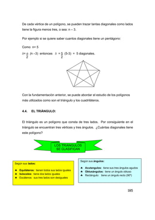 185
De cada vértice de un polígono, se pueden trazar tantas diagonales como lados
tiene la figura menos tres, o sea: n – 3.
Por ejemplo si se quiere saber cuantos diagonales tiene un pentágono:
Como n= 5
δ= n (n –3) entonces δ = 5 (5-3) = 5 diagonales.
2 2
Con la fundamentaciòn anterior, se puede abordar el estudio de los polígonos
más utilizados como son el triángulo y los cuadriláteros.
4.4. EL TRIÀNGULO:
El triángulo es un polígono que consta de tres lados. Por consiguiente en el
triángulo se encuentran tres vértices y tres ángulos. ¿Cuántas diagonales tiene
este polígono?
LOS TRIÀNGULOS
SE CLASIFICAN
Según sus lados:
♣ Equiláteros: tienen todos sus lados iguales
♣ Isósceles: tiene dos lados iguales
♣ Escálenos: sus tres lados son desiguales
Según sus ángulos:
♣ Acutangulos: tiene sus tres ángulos agudos
♣ Obtusàngulos: tiene un ángulo obtuso
♣ Rectángulo: tiene un ángulo recto (90º)
 