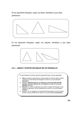 186
En los siguientes triángulos, según sus lados, identifique a que clase
pertenecen:
En los siguientes triángulos, según sus ángulos, identifique a que clase
pertenecen.
4.4.1. LINEAS Y PUNTOS NOTABLES DE UN TRIANGULO:
En todo triángulo se pueden trazar las siguientes lineas y puntos especiales:
♣ Altura: segmento perpendicular, trazado desde los vértices hasta los lados
opuestos. Las tres alturas del triángulo se cortan en un punto llamado
ortocentro.
♣ Mediana: segmento que une un vértice con el punto medio del lado
opuesto. Las tres medianas de un triángulo se cortan en un punto
llamado baricentro.
♣ Bisectriz: se refiere al segmento que divide un ángulo del triángulo en dos
ángulos congruentes. Las tres bisectrices se cortan en un punto llamado
incentro.
♣ Mediatriz: de un segmento es la perpendicular levantada en el punto medio
de este. Las tres meditrices se cortan en un punto llamado circuncentro.
 