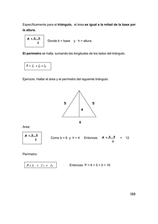 188
Específicamente para el triángulo, el área es igual a la mitad de la base por
la altura.
Donde b = base y h = altura.
El perímetro se halla, sumando las longitudes de los lados del triángulo.
Ejercicio: Hallar el área y el perímetro del siguiente triángulo:
Area:
Como b = 6 y h = 4 Entonces = 12
Perímetro:
Entonces P = 6 + 5 + 5 = 16
A = b . h
2
P = l1 + l2 + l3
5
6
4
5
A = b . h
2
A = 6 . 4
2
P = l1 + l 2 + l3
 