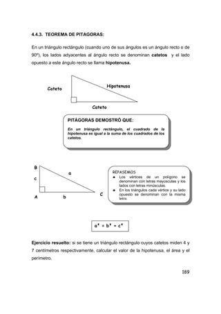 189
4.4.3. TEOREMA DE PITAGORAS:
En un triángulo rectángulo (cuando uno de sus ángulos es un ángulo recto o de
90º), los lados adyacentes al ángulo recto se denominan catetos y el lado
opuesto a este ángulo recto se llama hipotenusa.
Ejercicio resuelto: si se tiene un triángulo rectángulo cuyos catetos miden 4 y
7 centímetros respectivamente, calcular el valor de la hipotenusa, el área y el
perímetro.
Cateto
Cateto
Hipotenusa
PITÁGORAS DEMOSTRÓ QUE:
En un triángulo rectángulo, el cuadrado de la
hipotenusa es igual a la suma de los cuadrados de los
catetos.
B
b
c
a
A
C
REPASEMOS
♣ Los vértices de un polígono se
denominan con letras mayúsculas y los
lados con letras minúsculas.
♣ En los triángulos cada vértice y su lado
opuesto se denominan con la misma
letra.
a² = b² + c²
 