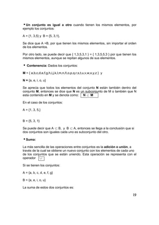 19
iUn conjunto es igual a otro cuando tienen los mismos elementos, por
ejemplo los conjuntos:
A = {1, 3,5} y B = {5, 3,1},
Se dice que A =B, por que tienen los mismos elementos, sin importar el orden
de los elementos.
Por otro lado, se puede decir que { 1,3,5,3,1 } = { 1,3,5,5,3 } por que tienen los
mismos elementos, aunque se repitan algunos de sus elementos.
i Contenencia: Dados los conjuntos:
M = { a,b,c,d,e,f,g,h,i,j,k,l,m,n,ñ,o,p,q,r,s,t,u,v,w,x,y,z } y
N = {a, e, i, o, u}
Se aprecia que todos los elementos del conjunto N están también dentro del
conjunto M, entonces se dice que N es un subconjunto de M o también que N
esta contenido en M y se denota como: N ⊂ M
En el caso de los conjuntos:
A = {1, 3, 5,}
B = {5, 3, 1}
Se puede decir que A ⊂ B, y B ⊂ A, entonces se llega a la conclusión que si
dos conjuntos son iguales cada uno es subconjunto del otro.
iSuma:
La más sencilla de las operaciones entre conjuntos es la adición o unión, a
través de la cual se obtiene un nuevo conjunto con los elementos de cada uno
de los conjuntos que se están uniendo. Esta operación se representa con el
operador ∪
Si se tienen los conjuntos:
A = {a, b, c, d, e, f, g}
B = {a, e, i, o, u}
La suma de estos dos conjuntos es:
 