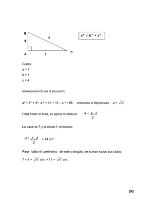 190
Como:
a = ?
b = 7
c = 4
Reemplazando en la ecuación:
a² = 7² + 4²; a ² = 49 + 16 ; a ² = 65 entonces la hipotenusa a = 65
Para hallar el área, se aplica la fórmula:
La base es 7 y la altura 4, entonces:
= 14 cm²
Para hallar el perímetro de este triángulo, se suman todos sus lados:
7 + 4 + 65 cm. = 11 + 65 cm.
B
7
4
a
A
C
a² = b² + c²
A = b . h
2
A = 7 . 4
2
 