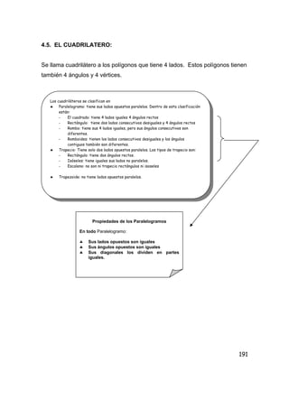 191
4.5. EL CUADRILATERO:
Se llama cuadrilátero a los polígonos que tiene 4 lados. Estos polígonos tienen
también 4 ángulos y 4 vértices.
Los cuadriláteros se clasifican en
♣ Paralelogramo: tiene sus lados opuestos paralelos. Dentro de esta clasificación
están:
- El cuadrado: tiene 4 lados iguales 4 ángulos rectos
- Rectángulo: tiene dos lados consecutivos desiguales y 4 ángulos rectos
- Rombo: tiene sus 4 lados iguales, pero sus ángulos consecutivos son
diferentes.
- Romboides: tienen los lados consecutivos desiguales y los ángulos
contiguos también son diferentes.
♣ Trapecio: Tiene solo dos lados opuestos paralelos. Los tipos de trapecio son:
- Rectángulo: tiene dos ángulos rectos.
- Isóseles: tiene iguales sus lados no paralelos.
- Escaleno: no son ni trapecio rectángulos ni isoseles
♣ Trapezoide: no tiene lados opuestos paralelos.
Propiedades de los Paralelogramos
En todo Paralelogramo:
♣ Sus lados opuestos son iguales
♣ Sus ángulos opuestos son iguales
♣ Sus diagonales los dividen en partes
iguales.
 