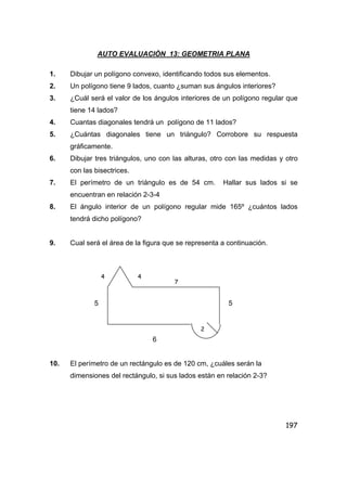 197
AUTO EVALUACIÒN 13: GEOMETRIA PLANA
1. Dibujar un polígono convexo, identificando todos sus elementos.
2. Un polígono tiene 9 lados, cuanto ¿suman sus ángulos interiores?
3. ¿Cuál será el valor de los ángulos interiores de un polígono regular que
tiene 14 lados?
4. Cuantas diagonales tendrá un polígono de 11 lados?
5. ¿Cuántas diagonales tiene un triángulo? Corrobore su respuesta
gráficamente.
6. Dibujar tres triángulos, uno con las alturas, otro con las medidas y otro
con las bisectrices.
7. El perímetro de un triángulo es de 54 cm. Hallar sus lados si se
encuentran en relación 2-3-4
8. El ángulo interior de un polígono regular mide 165º ¿cuántos lados
tendrá dicho polígono?
9. Cual será el área de la figura que se representa a continuación.
5 5
6
10. El perímetro de un rectángulo es de 120 cm, ¿cuáles serán la
dimensiones del rectángulo, si sus lados están en relación 2-3?
4 4
7
2
 