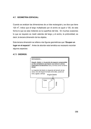 198
4.7. GEOMETRIA ESPACIAL:
Cuando se analizan las dimensiones de un lote rectangular y se dice que tiene
120 m2
, indica que el largo multiplicado por el ancho es igual a 120, de esta
forma lo que se esta midiendo es la superficie del lote. En muchas ocasiones
lo que se requiere es medir además del largo y el ancho, la profundidad; es
decir, la tercera dimensión de los objetos.
Esta tercera dimensión se refiere a las figuras geométricas que “Ocupan un
lugar en el espacio”. Antes de abordar esta temática es necesario recordar
algunos aspectos:
4.7.1 DIEDROS:
REPASEMOS....
Angulo diedro: es la porción de espacio comprendida
en dos semiplanos que tienen una recta en común.
Cada plano se denomina Cara y la línea común se llama
Arista
La magnitud del diedro no depende del tamaño de las
caras, sino del ángulo formado entre ellas, puede ser
recto, agudo u obtuso
Angulo Diedro
Cara
Arista
 