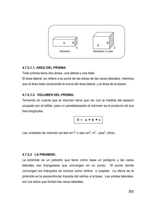 201
4.7.2.1.1. AREA DEL PRISMA:
Todo prisma tiene dos áreas, una lateral y una total.
El área lateral, se refiere a la suma de las áreas de las caras laterales, mientras
que el área total comprende la suma del área lateral y el área de la bases.
4.7.2.1.2. VOLUMEN DEL PRISMA:
Teniendo en cuenta que el volumen tiene que ver con la medida del espacio
ocupado por el sólido, para un paralelepípedo el volumen es el producto de sus
tres longitudes.
Las unidades de volumen se dan en l3
o sea cm3
, m3
. pies3
, otros.
4.7.2.2 LA PIRAMIDE:
La pirámide es un poliedro que tiene como base un polígono y las caras
laterales son triangulares que convergen en un punto. El punto donde
convergen los triángulos se conoce como vértice o cúspide. La altura de la
pirámide es la perpendicular trazada del vértice a la base. Las aristas laterales,
son los lados que limitan las caras laterales.
Ortoedro Hexaedro o cubo
V = a • b • c
a
a
b
c
b
c
 