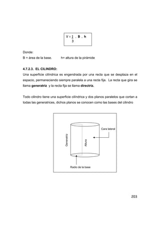 203
Donde:
B = área de la base. h= altura de la pirámide
4.7.2.3. EL CILINDRO:
Una superficie cilíndrica es engendrada por una recta que se desplaza en el
espacio, permaneciendo siempre paralela a una recta fija. La recta que gira se
llama generatriz y la recta fija se llama directriz.
Todo cilindro tiene una superficie cilíndrica y dos planos paralelos que cortan a
todas las generatrices, dichos planos se conocen como las bases del cilindro
V = 1 . B . h
3
Generatriz
Altura
Cara lateral
Radio de la base
 