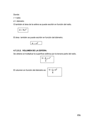 206
Donde:
r = radio
d = diámetro
O también el área de la esfera se puede escribir en función del radio.
El área también se puede escribir en función del diámetro.
4.7.2.5.2. VOLUMEN DE LA ESFERA:
Se obtiene al multiplicar la superficie esférica por la tercera parte del radio.
El volumen en función del diámetro es:
A = 4πr2
A = πd2
V = 4 π r3
3
V = 1 π d3
6
 