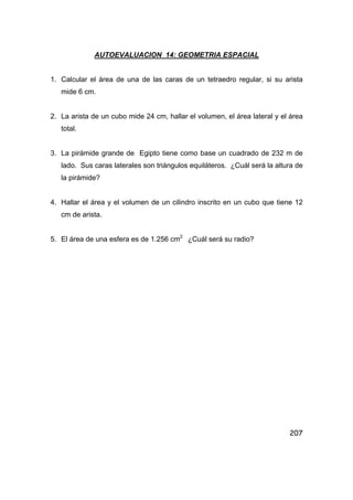 207
AUTOEVALUACION 14: GEOMETRIA ESPACIAL
1. Calcular el área de una de las caras de un tetraedro regular, si su arista
mide 6 cm.
2. La arista de un cubo mide 24 cm, hallar el volumen, el área lateral y el área
total.
3. La pirámide grande de Egipto tiene como base un cuadrado de 232 m de
lado. Sus caras laterales son triángulos equiláteros. ¿Cuál será la altura de
la pirámide?
4. Hallar el área y el volumen de un cilindro inscrito en un cubo que tiene 12
cm de arista.
5. El área de una esfera es de 1.256 cm2
¿Cuál será su radio?
 