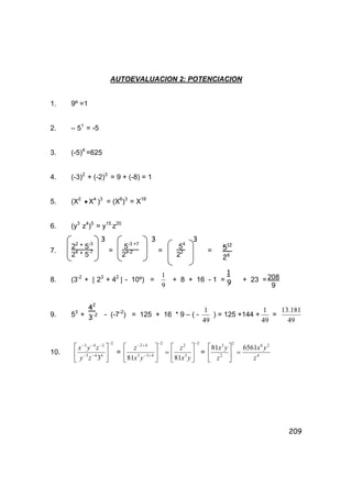 209
AUTOEVALUACION 2: POTENCIACION
1. 9º =1
2. – 51
= -5
3. (-5)4
=625
4. (-3)2
+ (-2)3
= 9 + (-8) = 1
5. (X2
• X4
)3
= (X6
)3
= X18
6. (y3
z4
)5
= y15
z20
7. = = =
8. (3-2
+ [ 23
+ 42
] - 10º) =
9
1
+ 8 + 16 - 1 = + 23 =
9. 53
+ - (-7-2
) = 125 + 16 * 9 – ( -
49
1
) = 125 +144 +
49
1
=
49
181.13
10.
2
443
243
3
−
−−
−−−






zy
zyx
= =





−
+−
+− 2
433
42
81 yx
z
2
3
2
81
−






yx
z
= 4
262
2
3
656181
z
yx
z
yx
=





22
* 5-3
24
* 5-7
3
5-3 +7
24-2
3
54
22
3
512
26
1
9
208
9
42
3-2
 