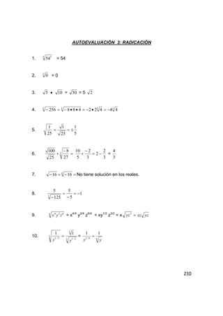 210
AUTOEVALUACIÒN 3: RADICACIÒN
1. 3 3
54 = 54
2. 3
0 = 0
3. 5 • 10 = 50 = 5 2
4. 3333
44422488256 −=•−=••−=−
5.
5
1
25
1
25
1
±==
6. =
−
+ 3
27
8
25
100
−=
−
+ 2
3
2
5
10
3
2
=
3
4
7. =−+− 4
1616 No tiene solución en los reales.
8. 1
5
5
125
5
3
−=
−
=
−
9. 4 624
zyx = x4/4
y2/4
z6/4
= xy1/2
z3/2
= x yzxzyz =3
10. =3
2/1
1
y 3 2/1
3
1
y
=
66/1
11
yy
=
 