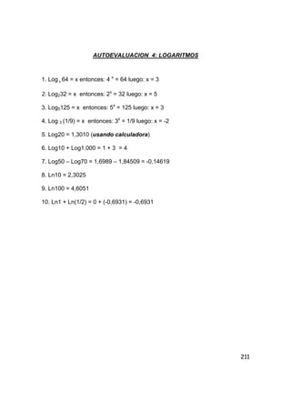 211
AUTOEVALUACION 4: LOGARITMOS
1. Log 4 64 = x entonces: 4 x
= 64 luego: x = 3
2. Log232 = x entonces: 2x
= 32 luego: x = 5
3. Log5125 = x entonces: 5x
= 125 luego: x = 3
4. Log 3 (1/9) = x entonces: 3x
= 1/9 luego: x = -2
5. Log20 = 1,3010 (usando calculadora)
6. Log10 + Log1.000 = 1 + 3 = 4
7. Log50 – Log70 = 1,6989 – 1,84509 = -0,14619
8. Ln10 = 2,3025
9. Ln100 = 4,6051
10. Ln1 + Ln(1/2) = 0 + (-0,6931) = -0,6931
 