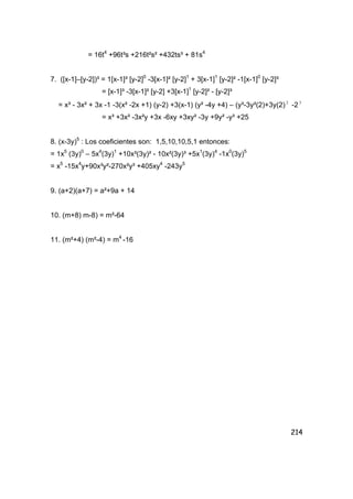 214
= 16t4
+96t³s +216t²s² +432ts³ + 81s4
7. ([x-1]–[y-2])³ = 1[x-1]³ [y-2]0
-3[x-1]² [y-2]1
+ 3[x-1]1
[y-2]² -1[x-1]0
[y-2]³
= [x-1]³ -3[x-1]² [y-2] +3[x-1]1
[y-2]² - [y-2]³
= x³ - 3x² + 3x -1 -3(x² -2x +1) (y-2) +3(x-1) (y² -4y +4) – (y³-3y²(2)+3y(2)2
-23
= x³ +3x² -3x²y +3x -6xy +3xy² -3y +9y² -y³ +25
8. (x-3y)5
: Los coeficientes son: 1,5,10,10,5,1 entonces:
= 1x5
(3y)0
– 5x4
(3y)1
+10x³(3y)² - 10x²(3y)³ +5x1
(3y)4
-1x0
(3y)5
= x5
-15x4
y+90x³y²-270x²y³ +405xy4
-243y5
9. (a+2)(a+7) = a²+9a + 14
10. (m+8) m-8) = m²-64
11. (m²+4) (m²-4) = m4
-16
 