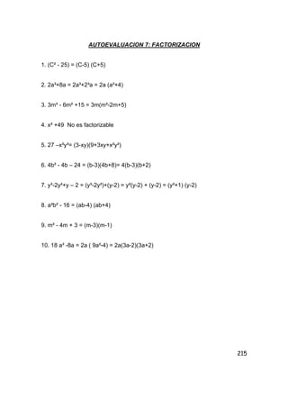 215
AUTOEVALUACION 7: FACTORIZACION
1. (C² - 25) = (C-5) (C+5)
2. 2a³+8a = 2a³+2³a = 2a (a²+4)
3. 3m³ - 6m² +15 = 3m(m²-2m+5)
4. x² +49 No es factorizable
5. 27 –x³y³= (3-xy)(9+3xy+x²y²)
6. 4b² - 4b – 24 = (b-3)(4b+8)= 4(b-3)(b+2)
7. y³-2y²+y – 2 = (y³-2y²)+(y-2) = y²(y-2) + (y-2) = (y²+1) (y-2)
8. a²b² - 16 = (ab-4) (ab+4)
9. m² - 4m + 3 = (m-3)(m-1)
10. 18 a³ -8a = 2a ( 9a²-4) = 2a(3a-2)(3a+2)
 