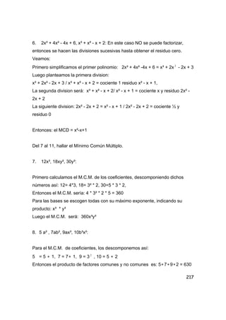 217
6. 2x³ + 4x² - 4x + 6, x³ + x² - x + 2: En este caso NO se puede factorizar,
entonces se hacen las divisiones sucesivas hasta obtener el residuo cero.
Veamos:
Primero simplificamos el primer polinomio: 2x³ + 4x² -4x + 6 = x³ + 2x 2
- 2x + 3
Luego planteamos la primera division:
x³ + 2x² - 2x + 3 / x³ + x² - x + 2 = cociente 1 residuo x² - x + 1,
La segunda division será: x³ + x² - x + 2/ x² - x + 1 = cociente x y residuo 2x² -
2x + 2
La siguiente division: 2x² - 2x + 2 = x² - x + 1 / 2x² - 2x + 2 = cociente ½ y
residuo 0
Entonces: el MCD = x²-x+1
Del 7 al 11, hallar el Mínimo Común Múltiplo.
7. 12x³, 18xy², 30y³:
Primero calculamos el M.C.M. de los coeficientes, descomponiendo dichos
números así: 12= 4*3, 18= 3² * 2, 30=5 * 3 * 2,
Entonces el M.C.M. sería: 4 * 3² * 2 * 5 = 360
Para las bases se escogen todas con su máximo exponente, indicando su
producto: x³ * y³
Luego el M.C.M. será: 360x³y³
8. 5 a² , 7ab², 9ax³, 10b³x²:
Para el M.C.M. de coeficientes, los descomponemos así:
5 = 5 ∗ 1, 7 = 7∗ 1, 9 = 3 2
, 10 = 5 ∗ 2
Entonces el producto de factores comunes y no comunes es: 5∗7∗9∗2 = 630
 