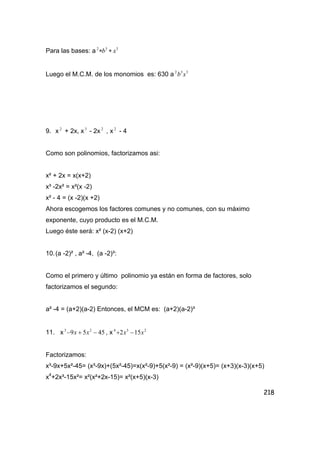 218
Para las bases: a 332
xb ∗∗
Luego el M.C.M. de los monomios es: 630 a 332
xb
9. x 2
+ 2x, x3
- 2x 2
, x 2
- 4
Como son polinomios, factorizamos asi:
x² + 2x = x(x+2)
x³ -2x² = x²(x -2)
x² - 4 = (x -2)(x +2)
Ahora escogemos los factores comunes y no comunes, con su máximo
exponente, cuyo producto es el M.C.M.
Luego éste será: x² (x-2) (x+2)
10.(a -2)² , a² -4, (a -2)³:
Como el primero y último polinomio ya están en forma de factores, solo
factorizamos el segundo:
a² -4 = (a+2)(a-2) Entonces, el MCM es: (a+2)(a-2)³
11. x 4559 23
−+− xx , x 234
152 xx −+
Factorizamos:
x³-9x+5x²-45= (x³-9x)+(5x²-45)=x(x²-9)+5(x²-9) = (x²-9)(x+5)= (x+3)(x-3)(x+5)
x4
+2x³-15x²= x²(x²+2x-15)= x²(x+5)(x-3)
 