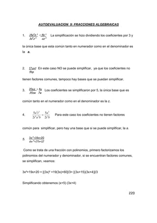 220
AUTOEVALUACION 9: FRACCIONES ALGEBRAICAS
1. La simplificación se hizo dividiendo los coeficientes por 3 y
la única base que esta común tanto en numerador como en el denominador es
la a.
2. En este caso NO se puede simplificar, ya que los coeficientes no
tienen factores comunes, tampoco hay bases que se puedan simplificar.
3. Los coeficientes se simplificaron por 5, la única base que es
común tanto en el numerador como en el denominador es la z.
4.
bt
a
bat
ta
3
3
26
35
2
5
2
5
= Para este caso los coeficientes no tienen factores
común para simplificar, pero hay una base que si se puede simplificar, la a.
5.
Como se trata de una fracción con polinomios, primero factorizamos los
polinomios del numerador y denominador, si se encuentran factores comunes,
se simplifican, veamos:
3x²+19x+20 = [(3x)² +19(3x)+60]/3= [(3x+15)(3x+4)]/3
Simplificando obtenemos (x+5) (3x+4)
15a4
b³ = 5b³
3a5
z² az²
17axt
5bp
20yz = 4y
35zw 7w
3x²+19x+20
6x²+17x+12
 