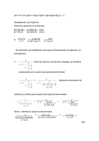 221
6x²+17x+12= [(6x)²+17(6x)+72]/6 = [(6x+9)(6x+8)]/ 3 ∗ 2
Simplificando: (2x+3)(3x+4)
Ahora los ubicamos en la fracción:
.
6.
Es pertinente que identifiques qué casos de factorización se aplicaron, en
este ejercicio.
7.
2
3
3
1
2
+
−
−
−−
x
x
x
x
Como se trata de una fracción compleja, se simplifica
comenzando por la parte mas baja del denominador
2
3
3
1
2
+
−
−
−−
x
x
x
x
=
)2(
)3()2(
3
1
2
+
−−+
−−
x
xxx
x
Aplicamos el producto de
extremos y medios para la parte mas baja del denominador
= =
Ahora, volvemos a operar el denominador
= =
3x²+19x+20 =
6x²+17x+12
(x-5)(3x+4) =
(2x+3)(3x+4)
(x+5)
(2x+3)
(x-y)(x+y)=
(x-y)(x²+xy+y²)
(x+y)
(x²+xy+y²)
(x²+y²)=
x³-y³
)2(
)3()2(
3
1
2
+
−−+
−
x
xxx
x
2 .
x - 1 - 3(x+2) .
x²+2x-x+3
2 .
x -1 - 3x+6 .
x²+x+3
2 .
(x-1 ) (x²+x+3)-(3x+6)
x²+x+3
2(x²+x+3) .
.(x-1 ) (x²+x+3)-(3x+6)
2x²+2x+6 .
x³-x-9
 
