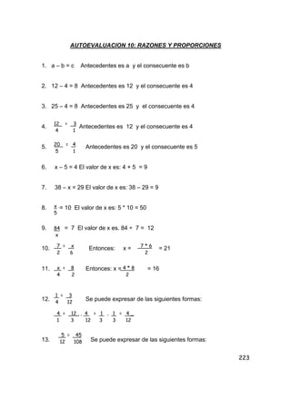 223
AUTOEVALUACION 10: RAZONES Y PROPORCIONES
1. a – b = c Antecedentes es a y el consecuente es b
2. 12 – 4 = 8 Antecedentes es 12 y el consecuente es 4
3. 25 – 4 = 8 Antecedentes es 25 y el consecuente es 4
4. Antecedentes es 12 y el consecuente es 4
5. Antecedentes es 20 y el consecuente es 5
6. x – 5 = 4 El valor de x es: 4 + 5 = 9
7. 38 – x = 29 El valor de x es: 38 – 29 = 9
8. = 10 El valor de x es: 5 * 10 = 50
9. = 7 El valor de x es. 84 ÷ 7 = 12
10. Entonces: x = = 21
11. Entonces: x = = 16
12. Se puede expresar de las siguientes formas:
13. Se puede expresar de las siguientes formas:
12 = 3
4 1
20 = 4
5 1
x .
5
84
x
7 = x
2 6
7 * 6
2
x = 8
4 2
4 * 8
2
1 = 3
4 12
4 = 12 . , 4 = 1 , 1 = 4 _
1 3 12 3 3 12
5 = 45
12 108
 