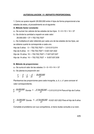 225
AUTOEVALUACION 11: REPARTO PROPORCIONAL
1. Como se quiere repartir 26.000.000 entre 4 hijos de forma proporcional a las
edades de estos, el procedimiento es el siguiente:
A. Método factor constante:
a.- Se suman los valores de las edades de los hijos: 5 + 8 +10 + 14 = 37
b.- Se divide la cantidad a repartir en este valor:
26.000.000 ÷ 37 = 702.702,7027
c.- Se multiplica el valor obtenido por cada uno de las edades de los hijos, así
se obtiene cuanto le corresponde a cada uno.
Hijo de 5 años: 5 ∗ 702.702,7027 = 3.513.513,514
Hijo de 8 años: 8 ∗ 702.702,7027 = 5.621.621,622
Hijo de 10 años: 10 ∗ 702.702,7027 = 7.027.027,027
Hijo de 14 años: 14 ∗ 702.702,7027 = 9.837.837,838
B. Método de proporciones:
a.- Se suma el valor de las edades: 5 + 8 +10 +14 = 37
b.- Se planea la proporción así:
Planteamos las proporciones para cada incognita, a, b, c, d para conocer el
valor correspondiente.
Donde = 3.513.513,514 Para el hijo de 5 años
Donde =5.621.621,622 Para el hijo de 8 años
Complete el problema con sus compañeros, si tiene dudas consulta a su tutor.
a = b = c = d = 26.000.000
5 8 10 14 37
a = 26.000.000
5 37
a = 5 *26.000.000
37
b = 26.000.000
8 37
b = 8 *26.000.000
37
 