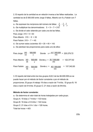 226
2. El reparto de la cantidad es en relación inversa a las faltas realizadas. La
cantidad es de $ 500.000 entre Jorge 5 faltas, Alberto con 9 y Fabián con 7
faltas.
a.- Se expresan los recíprocos del número de faltas:
b.- Se multiplican los denominadores: 5 ∗ 9 ∗ 7 = 315
c.- Se divide el valor obtenido por cada una de las faltas.
Para Jorge: 315 ÷ 5 = 63
Para Alberto: 315 ÷ 9 = 35
Para Fabian: 315 ÷ 7 = 45
d.- Se suman estos cocientes: 63 + 35 + 45 = 143
e.- Se plantean las proporciones para cada uno de ellos:
Para Jorge: Donde x = = 220.279,72
Para Alberto: Donde y = = 122.377,62
Para Fabián: Donde z = = 157.342,65
3. El reparto del total entre los tres grupos A,B,C de los $4.600.000,oo se
puede hacer por el método de factor constante o por el método de
proporciones. El grupo A trabajo 19 días a razón de 7 hr/día. El grupo B; 18
días a razón de 8 hr/día. El grupo C; 21 días a razón de 6hr/día.
Método de factor constante:
a.- Se determina el valor total de horas trabajadas por cada grupo.
Grupo A: 19 días x 7 hr/día = 133 horas
Grupo B: 18 días x 8 hr/día = 144 horas
Grupo C: 21 días x 6 hr / día = 126 horas.
Total de horas = 403
1 , 1 , 1
5 9 7
143 = 500.000
63 x
63 * 500.000
143
143 = 500.000
35 y
35 * 500.000
143
143 = 500.000
45 z
45 * 500.000
143
 